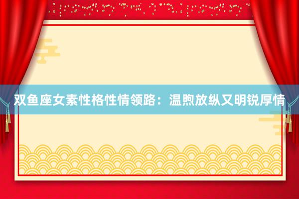 双鱼座女素性格性情领路：温煦放纵又明锐厚情