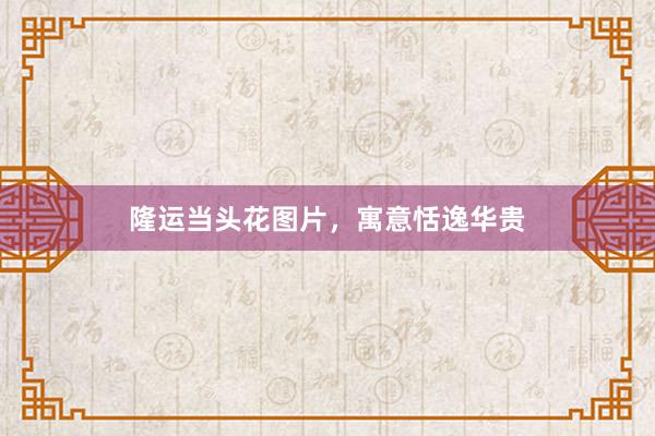 隆运当头花图片，寓意恬逸华贵