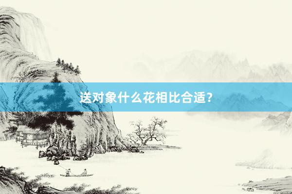 送对象什么花相比合适？