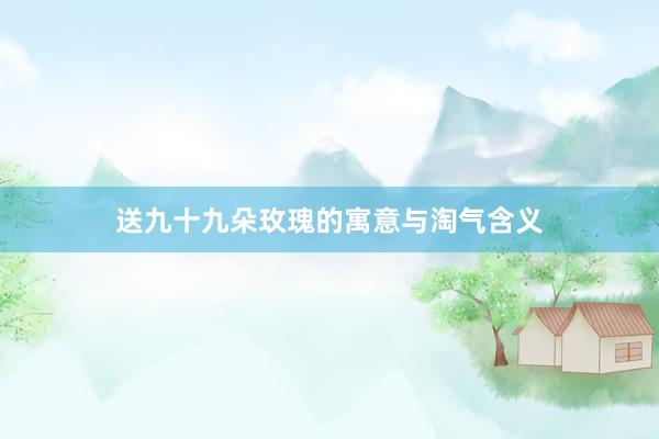 送九十九朵玫瑰的寓意与淘气含义