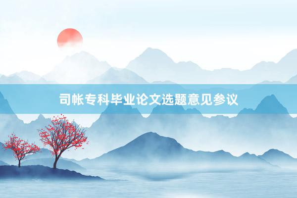 司帐专科毕业论文选题意见参议
